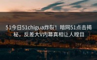 51今日51chigua炸裂！暗网51点击揭秘，反差大V内幕真相让人瞠目