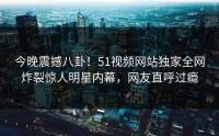 今晚震撼八卦！51视频网站独家全网炸裂惊人明星内幕，网友直呼过瘾