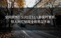 全网疯传！51社区51八卦实时更新，惊人网红秘闻全网热议不断
