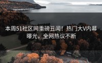 本周51社区网重磅丑闻！热门大V内幕曝光，全网热议不断