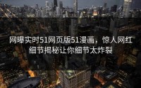 网曝实时51网页版51漫画，惊人网红细节揭秘让你细节太炸裂