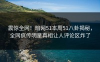 震惊全网！暗网51本周51八卦揭秘，全网疯传明星真相让人评论区炸了