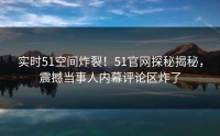 实时51空间炸裂！51官网探秘揭秘，震撼当事人内幕评论区炸了