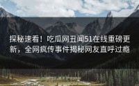 探秘速看！吃瓜网丑闻51在线重磅更新，全网疯传事件揭秘网友直呼过瘾