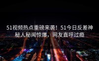 51视频热点重磅来袭！51今日反差神秘人秘闻惊爆，网友直呼过瘾