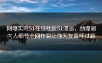 网曝实时51在线社区51漫画，劲爆圈内人细节全网炸裂让你网友直呼过瘾
