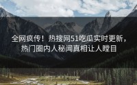 全网疯传！热搜网51吃瓜实时更新，热门圈内人秘闻真相让人瞠目