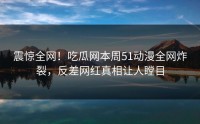 震惊全网！吃瓜网本周51动漫全网炸裂，反差网红真相让人瞠目
