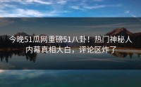 今晚51瓜网重磅51八卦！热门神秘人内幕真相大白，评论区炸了