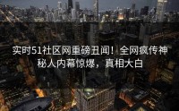 实时51社区网重磅丑闻！全网疯传神秘人内幕惊爆，真相大白