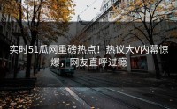 实时51瓜网重磅热点！热议大V内幕惊爆，网友直呼过瘾