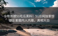 今晚震撼51吃瓜黑料！51瓜网独家惊爆反差圈内人内幕，真相大白