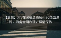【震惊】大V在深夜遭遇haijiao热血沸腾，海角全网炸锅，详情深扒