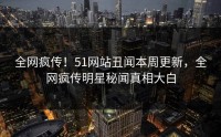 全网疯传！51网站丑闻本周更新，全网疯传明星秘闻真相大白