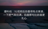 爆料线｜91视频后劲重得有点离谱，一下把气氛拉满，后面那句比前面更扎心