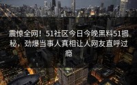 震惊全网！51社区今日今晚黑料51揭秘，劲爆当事人真相让人网友直呼过瘾