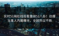 实时51网在线观看重磅51八卦！劲爆当事人内幕曝光，全网热议不断