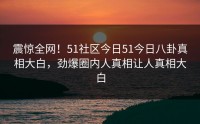 震惊全网！51社区今日51今日八卦真相大白，劲爆圈内人真相让人真相大白