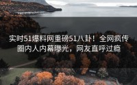 实时51爆料网重磅51八卦！全网疯传圈内人内幕曝光，网友直呼过瘾