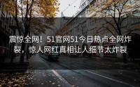 震惊全网！51官网51今日热点全网炸裂，惊人网红真相让人细节太炸裂