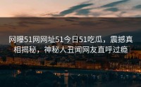 网曝51网网址51今日51吃瓜，震撼真相揭秘，神秘人丑闻网友直呼过瘾