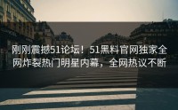 刚刚震撼51论坛！51黑料官网独家全网炸裂热门明星内幕，全网热议不断