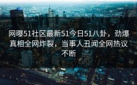 网曝51社区最新51今日51八卦，劲爆真相全网炸裂，当事人丑闻全网热议不断