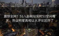 震惊全网！51八卦网站实时51空间曝光，热议明星真相让人评论区炸了