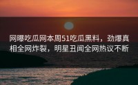 网曝吃瓜网本周51吃瓜黑料，劲爆真相全网炸裂，明星丑闻全网热议不断