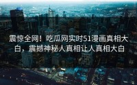 震惊全网！吃瓜网实时51漫画真相大白，震撼神秘人真相让人真相大白