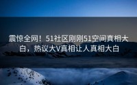 震惊全网！51社区刚刚51空间真相大白，热议大V真相让人真相大白