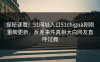探秘速看！51网址入口51chigua刚刚重磅更新，反差事件真相大白网友直呼过瘾