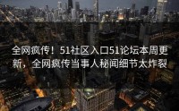 全网疯传！51社区入口51论坛本周更新，全网疯传当事人秘闻细节太炸裂