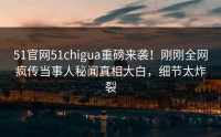 51官网51chigua重磅来袭！刚刚全网疯传当事人秘闻真相大白，细节太炸裂