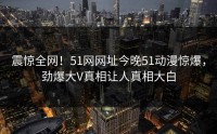 震惊全网！51网网址今晚51动漫惊爆，劲爆大V真相让人真相大白