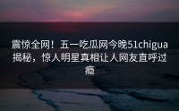 震惊全网！五一吃瓜网今晚51chigua揭秘，惊人明星真相让人网友直呼过瘾