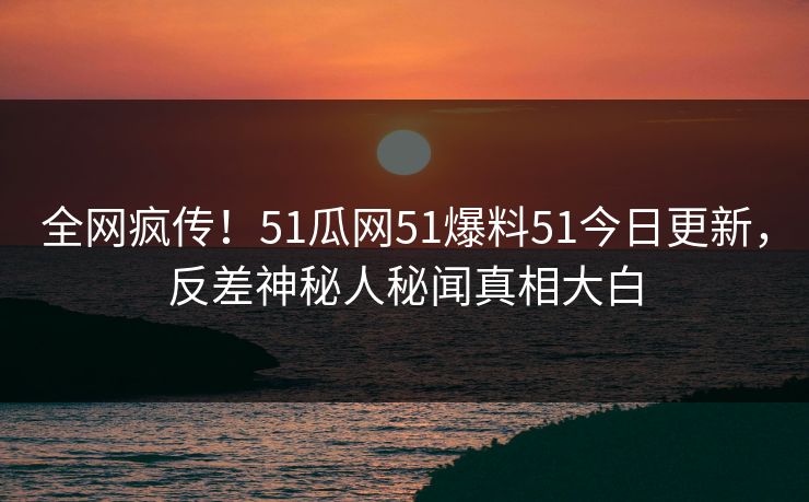 全网疯传！51瓜网51爆料51今日更新，反差神秘人秘闻真相大白