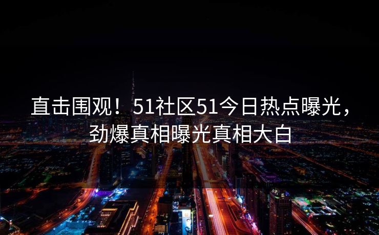 直击围观！51社区51今日热点曝光，劲爆真相曝光真相大白