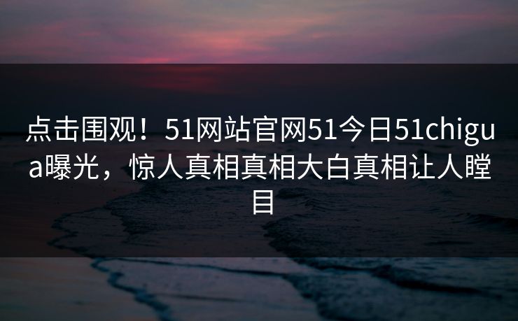 点击围观！51网站官网51今日51chigua曝光，惊人真相真相大白真相让人瞠目
