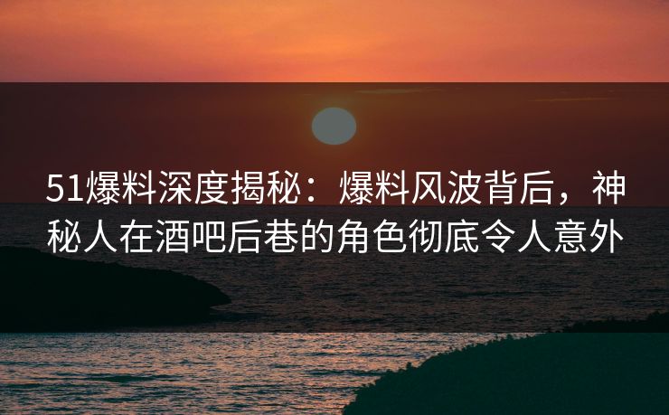 51爆料深度揭秘：爆料风波背后，神秘人在酒吧后巷的角色彻底令人意外