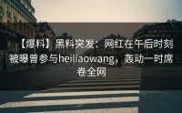 【爆料】黑料突发：网红在午后时刻被曝曾参与heiliaowang，轰动一时席卷全网