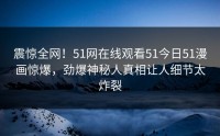 震惊全网！51网在线观看51今日51漫画惊爆，劲爆神秘人真相让人细节太炸裂