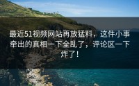 最近51视频网站再放猛料，这件小事牵出的真相一下全乱了，评论区一下炸了！