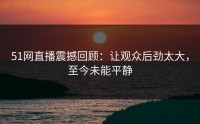 51网直播震撼回顾：让观众后劲太大，至今未能平静