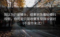 我以为只是噱头，结果别急着吐槽91视频，你可能只是收藏夹整理没调对（不服你来试）