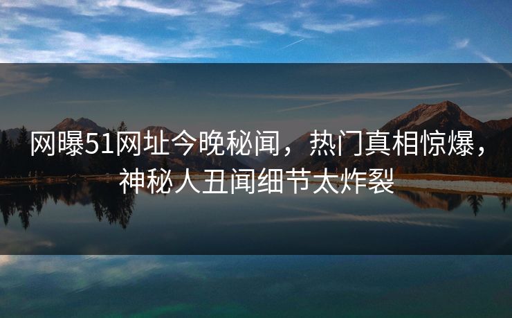 网曝51网址今晚秘闻，热门真相惊爆，神秘人丑闻细节太炸裂