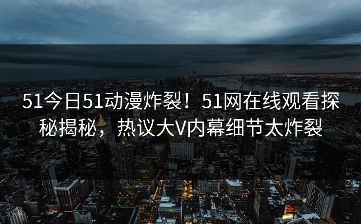 51今日51动漫炸裂！51网在线观看探秘揭秘，热议大V内幕细节太炸裂