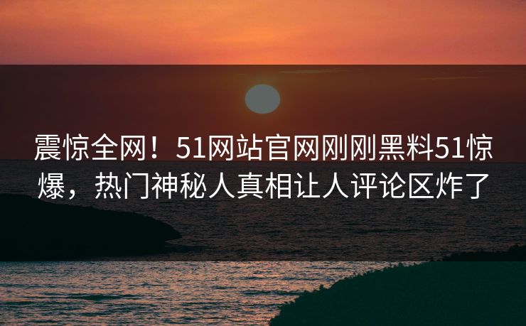 震惊全网！51网站官网刚刚黑料51惊爆，热门神秘人真相让人评论区炸了