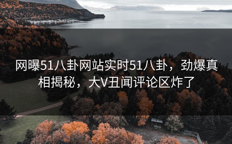 网曝51八卦网站实时51八卦，劲爆真相揭秘，大V丑闻评论区炸了