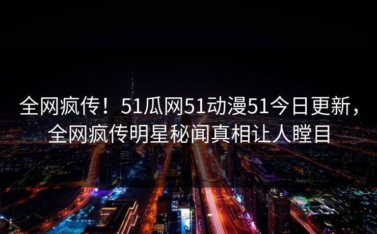 全网疯传！51瓜网51动漫51今日更新，全网疯传明星秘闻真相让人瞠目